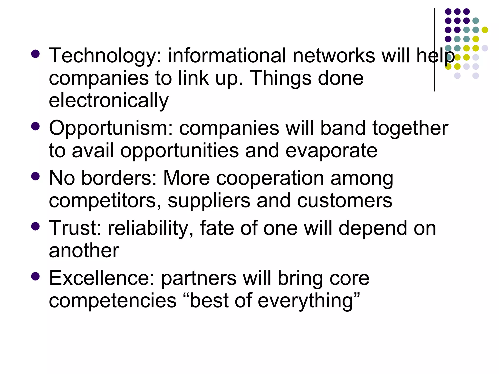 Technology: informational networks will help companies to link up. Things done electronically Opportunism: companies will band together to avail opportunities and evaporate No borders: More cooperation among competitors, suppliers and customers Trust: reliability, fate of one will depend on another Excellence: partners will bring core competencies “best of everything” 