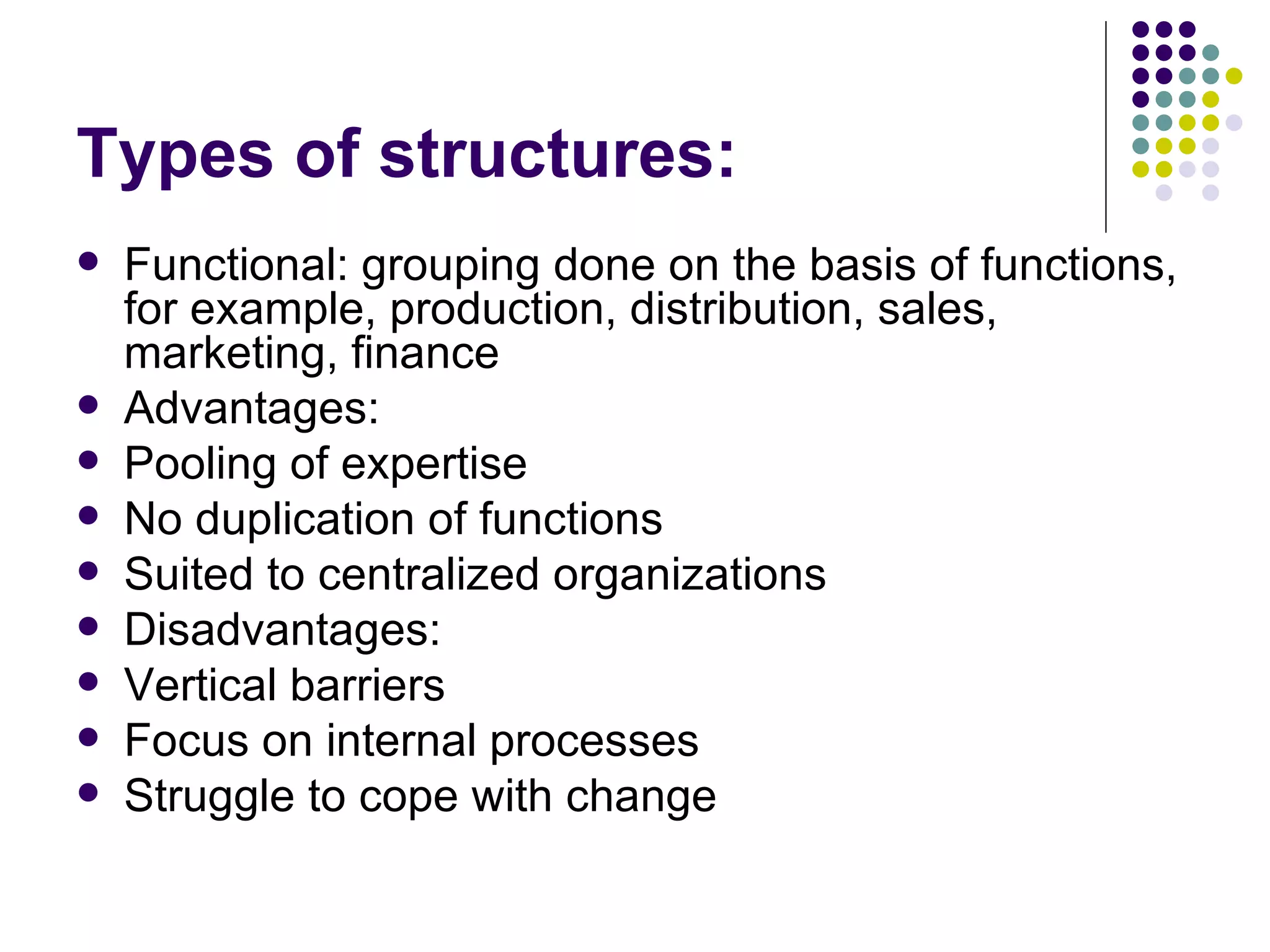 Types of structures: Functional: grouping done on the basis of functions, for example, production, distribution, sales, marketing, finance Advantages:  Pooling of expertise No duplication of functions Suited to centralized organizations Disadvantages: Vertical barriers Focus on internal processes Struggle to cope with change 