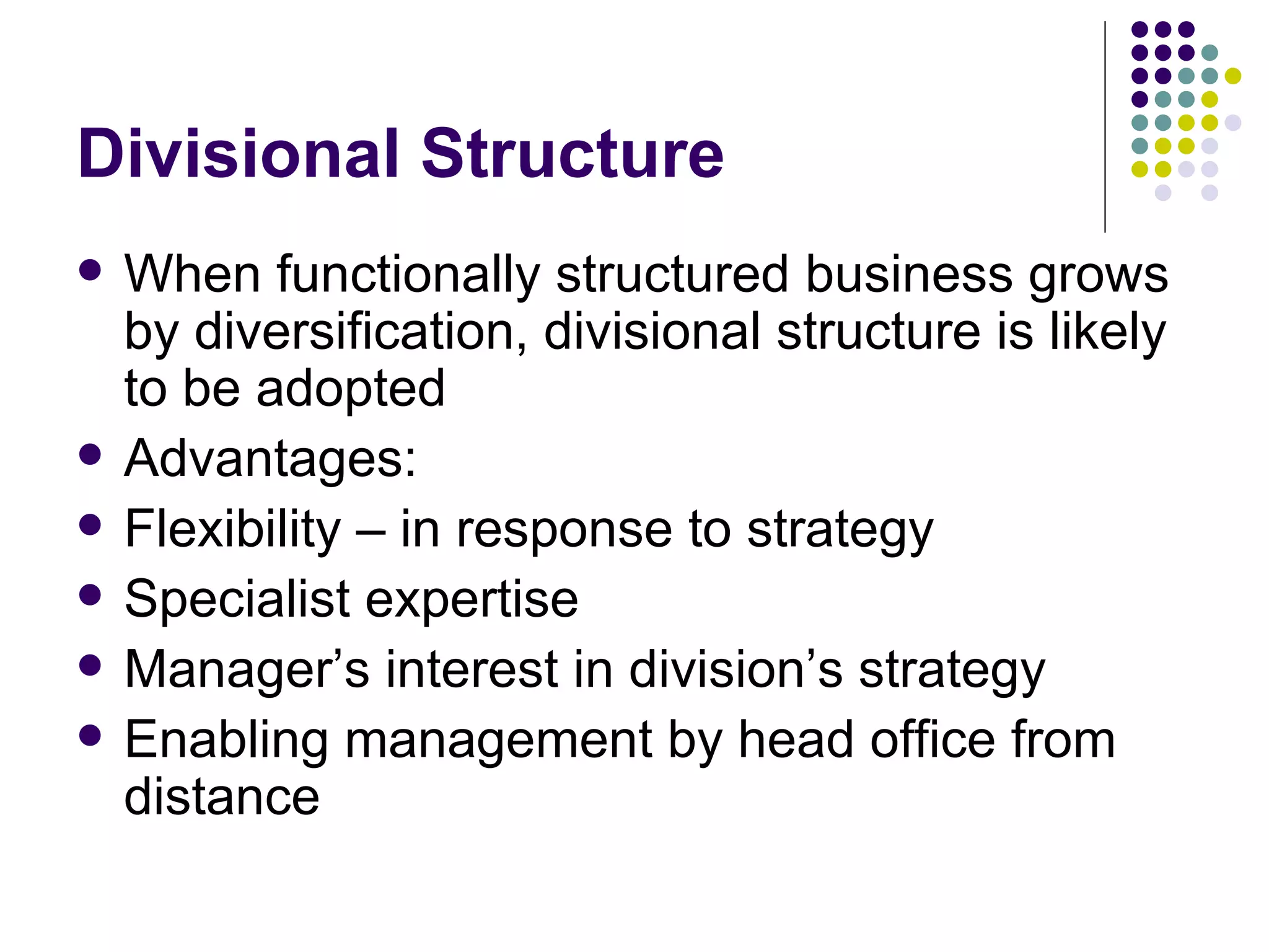 Divisional Structure When functionally structured business grows by diversification, divisional structure is likely to be adopted Advantages: Flexibility – in response to strategy Specialist expertise Manager’s interest in division’s strategy Enabling management by head office from distance 