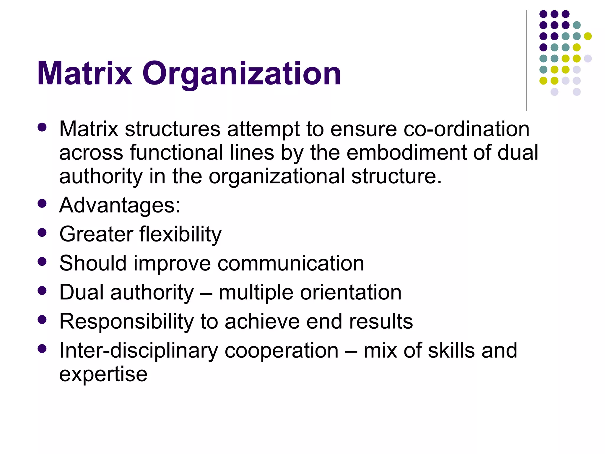 Matrix Organization Matrix structures attempt to ensure co-ordination across functional lines by the embodiment of dual authority in the organizational structure. Advantages: Greater flexibility Should improve communication Dual authority – multiple orientation Responsibility to achieve end results Inter-disciplinary cooperation – mix of skills and expertise 