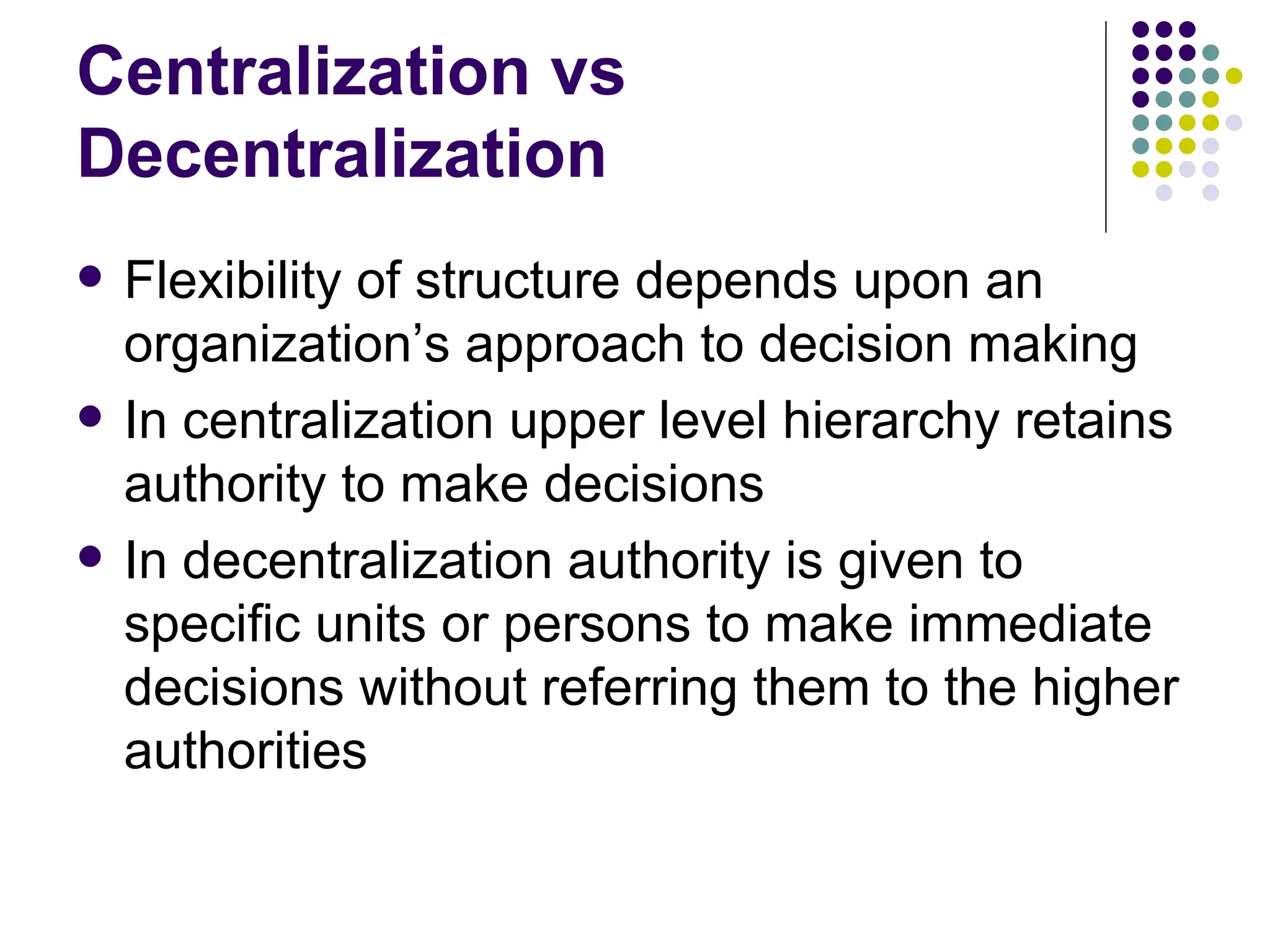 Centralization vs Decentralization Flexibility of structure depends upon an organization’s approach to decision making In centralization upper level hierarchy retains authority to make decisions In decentralization authority is given to specific units or persons to make immediate decisions without referring them to the higher authorities 