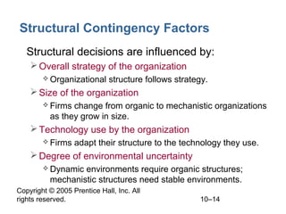 Copyright © 2005 Prentice Hall, Inc. All
rights reserved. 10–14
Structural Contingency Factors
• Structural decisions are influenced by:
Overall strategy of the organization
 Organizational structure follows strategy.
Size of the organization
 Firms change from organic to mechanistic organizations
as they grow in size.
Technology use by the organization
 Firms adapt their structure to the technology they use.
Degree of environmental uncertainty
 Dynamic environments require organic structures;
mechanistic structures need stable environments.
 