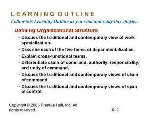 Copyright © 2005 Prentice Hall, Inc. All
rights reserved. 10–2
L E A R N I N G O U T L I N E
Follow this Learning Outline as you read and study this chapter.
Defining Organizational Structure
• Discuss the traditional and contemporary view of work
specialization.
• Describe each of the five forms of departmentalization.
• Explain cross-functional teams.
• Differentiate chain of command, authority, responsibility,
and unity of command.
• Discuss the traditional and contemporary views of chain
of command.
• Discuss the traditional and contemporary views of span
of control.
 