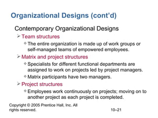 Copyright © 2005 Prentice Hall, Inc. All
rights reserved. 10–21
Organizational Designs (cont’d)
• Contemporary Organizational Designs
Team structures
 The entire organization is made up of work groups or
self-managed teams of empowered employees.
Matrix and project structures
 Specialists for different functional departments are
assigned to work on projects led by project managers.
 Matrix participants have two managers.
Project structures
 Employees work continuously on projects; moving on to
another project as each project is completed.
 