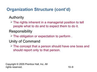 Copyright © 2005 Prentice Hall, Inc. All
rights reserved. 10–9
Organization Structure (cont’d)
• Authority
The rights inherent in a managerial position to tell
people what to do and to expect them to do it.
• Responsibility
The obligation or expectation to perform .
• Unity of Command
The concept that a person should have one boss and
should report only to that person.
 