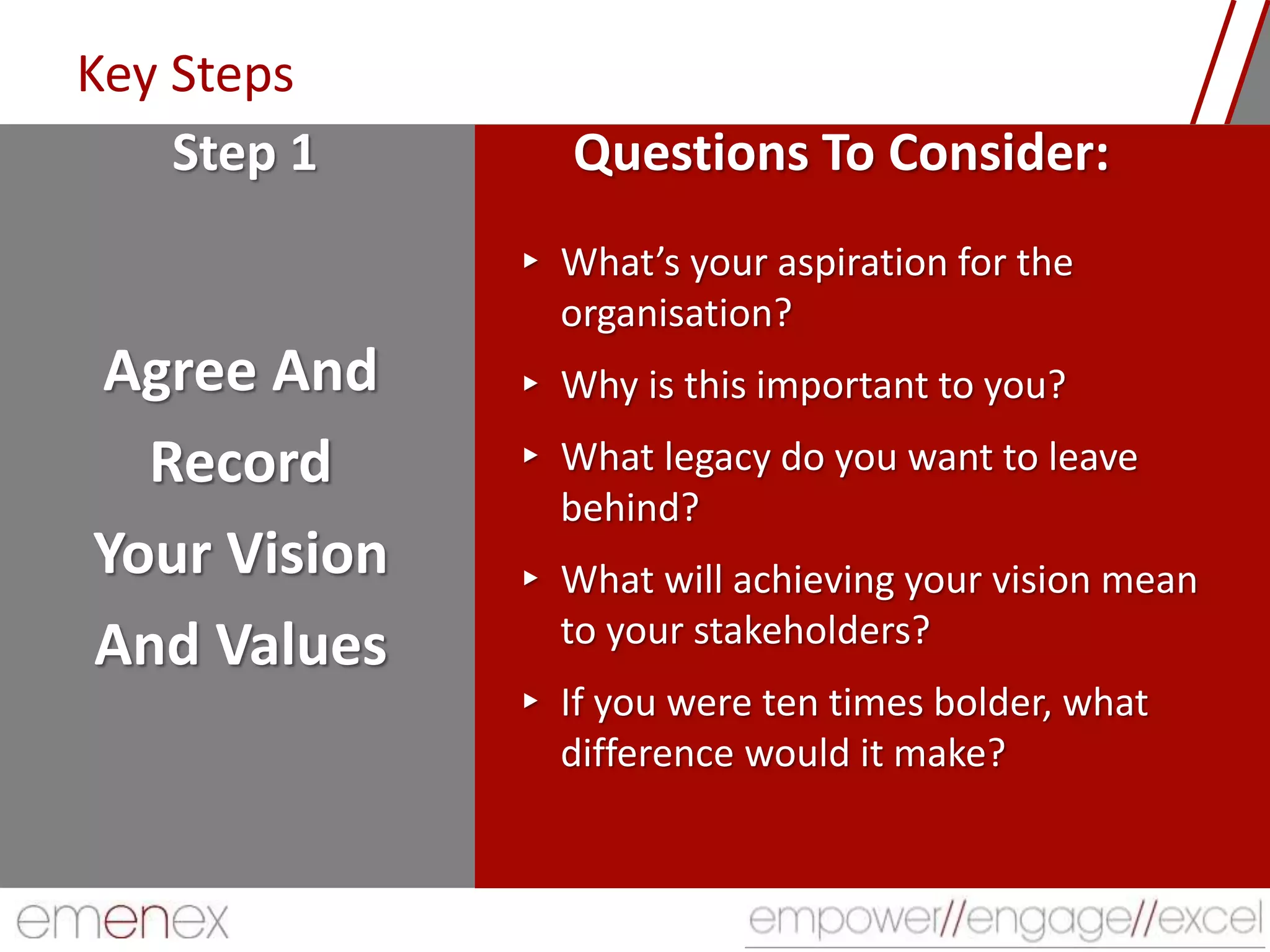 Key Steps
Agree And
Record
Your Vision
And Values
▸ What’s your aspiration for the
organisation?
▸ Why is this important to you?
▸ What legacy do you want to leave
behind?
▸ What will achieving your vision mean
to your stakeholders?
▸ If you were ten times bolder, what
difference would it make?
Step 1 Questions To Consider:
 