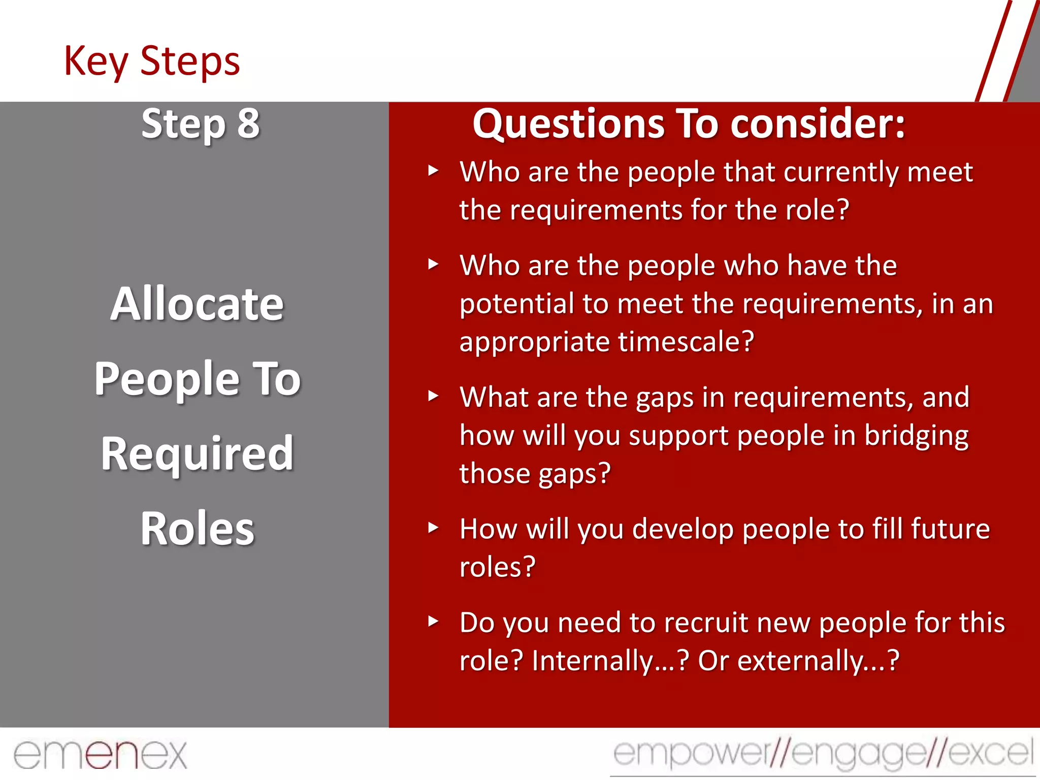 Key Steps
Allocate
People To
Required
Roles
▸ Who are the people that currently meet
the requirements for the role?
▸ Who are the people who have the
potential to meet the requirements, in an
appropriate timescale?
▸ What are the gaps in requirements, and
how will you support people in bridging
those gaps?
▸ How will you develop people to fill future
roles?
▸ Do you need to recruit new people for this
role? Internally…? Or externally...?
Step 8 Questions To consider:
 