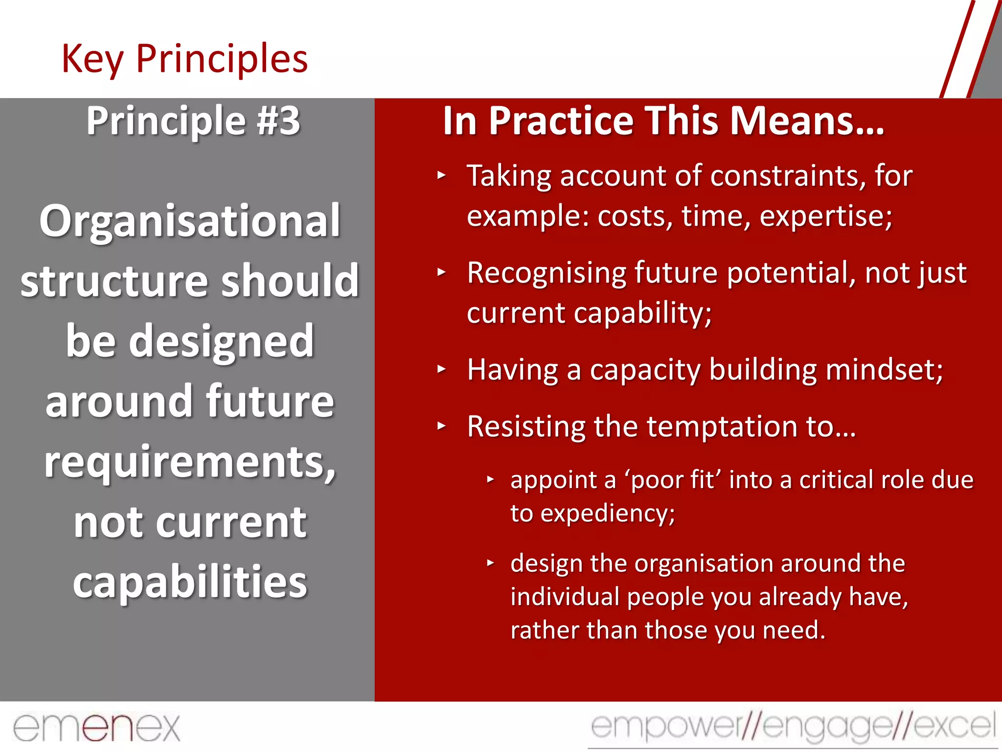 Key Principles
Organisational
structure should
be designed
around future
requirements,
not current
capabilities
‣ Taking account of constraints, for
example: costs, time, expertise;
‣ Recognising future potential, not just
current capability;
‣ Having a capacity building mindset;
‣ Resisting the temptation to…
‣ appoint a ‘poor fit’ into a critical role due
to expediency;
‣ design the organisation around the
individual people you already have,
rather than those you need.
Principle #3 In Practice This Means…
 