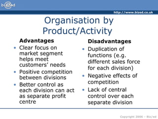 http://www.bized.co.uk


          Organisation by
          Product/Activity
  Advantages                Disadvantages
• Clear focus on          • Duplication of
  market segment            functions (e.g.
  helps meet                different sales force
  customers’ needs
                            for each division)
• Positive competition
  between divisions       • Negative effects of
• Better control as         competition
  each division can act   • Lack of central
  as separate profit        control over each
  centre                    separate division

                                         Copyright 2006 – Biz/ed
 