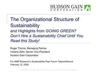 The Organizational Structure of
Sustainability
and Highlights from GOING GREEN?
Don’t Hire a Sustainability Chief Until You
Read this Study!
Roger Thorne, Managing Partner
Victoria Zelin, Senior Vice President
Hudson Gain Corporation

For AMR Research’s Sustainability Peer Forum Teleconference
February 12, 2009

        Five Penn Plaza, 23rd Floor, New York, NY 10001 Phone 212.835.1601 w w w .hudsongain.com
 