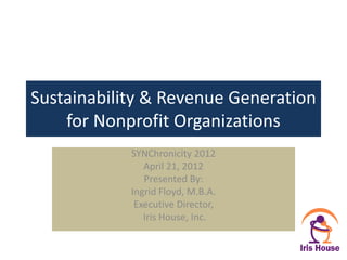 Sustainability & Revenue Generation
    for Nonprofit Organizations
            SYNChronicity 2012
               April 21, 2012
               Presented By:
            Ingrid Floyd, M.B.A.
             Executive Director,
               Iris House, Inc.
 