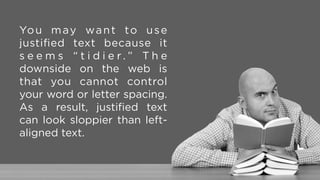 Left-aligned text is better.  
It maintains word and letter
spacing, and provides clues
on where the next line starts.
It is also considered more
accessible.
 