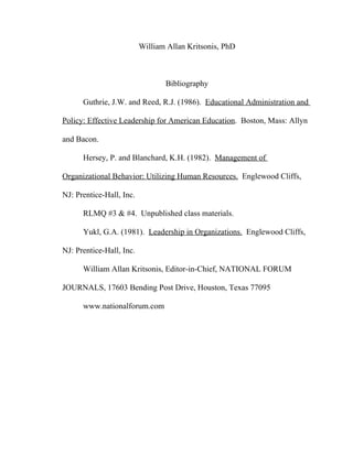 William Allan Kritsonis, PhD



                                 Bibliography

      Guthrie, J.W. and Reed, R.J. (1986). Educational Administration and

Policy: Effective Leadership for American Education. Boston, Mass: Allyn

and Bacon.

      Hersey, P. and Blanchard, K.H. (1982). Management of

Organizational Behavior: Utilizing Human Resources. Englewood Cliffs,

NJ: Prentice-Hall, Inc.

      RLMQ #3 & #4. Unpublished class materials.

      Yukl, G.A. (1981). Leadership in Organizations. Englewood Cliffs,

NJ: Prentice-Hall, Inc.

      William Allan Kritsonis, Editor-in-Chief, NATIONAL FORUM

JOURNALS, 17603 Bending Post Drive, Houston, Texas 77095

      www.nationalforum.com
 