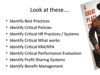Look at these....
•   Identify Best Practices
•   Identify Critical Policies
•   Identify Critical HR Practices / Systems
•   Identify Critical What works
•   Identify Critical KRA/KPA
•   Identify Critical Performance Evaluation
•   Identify Profit Sharing Systems
•   Identify Benefit Management
 