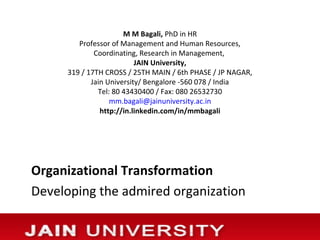 M M Bagali, PhD in HR
        Professor of Management and Human Resources,
             Coordinating, Research in Management,
                          JAIN University,
     319 / 17TH CROSS / 25TH MAIN / 6th PHASE / JP NAGAR,
            Jain University/ Bengalore -560 078 / India
              Tel: 80 43430400 / Fax: 080 26532730
                  mm.bagali@jainuniversity.ac.in
               http://in.linkedin.com/in/mmbagali




Organizational Transformation
Developing the admired organization
 