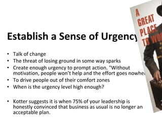 Establish a Sense of Urgency
• Talk of change
• The threat of losing ground in some way sparks
• Create enough urgency to prompt action. "Without
  motivation, people won’t help and the effort goes nowhere
• To drive people out of their comfort zones
• When is the urgency level high enough?

• Kotter suggests it is when 75% of your leadership is
  honestly convinced that business as usual is no longer an
  acceptable plan.
 