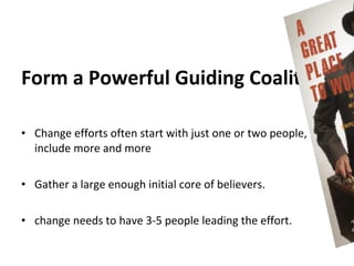 Form a Powerful Guiding Coalition

• Change efforts often start with just one or two people,
  include more and more

• Gather a large enough initial core of believers.

• change needs to have 3-5 people leading the effort.
 