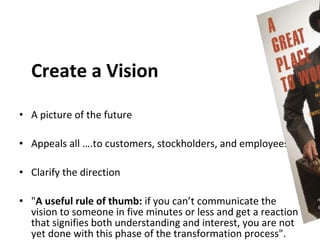 Create a Vision

• A picture of the future

• Appeals all ….to customers, stockholders, and employees.

• Clarify the direction

• "A useful rule of thumb: if you can’t communicate the
  vision to someone in five minutes or less and get a reaction
  that signifies both understanding and interest, you are not
  yet done with this phase of the transformation process".
 
