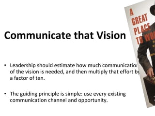 Communicate that Vision

• Leadership should estimate how much communication
  of the vision is needed, and then multiply that effort by
  a factor of ten.

• The guiding principle is simple: use every existing
  communication channel and opportunity.
 