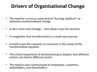 Drivers of Organisational Change

• The need for a crisis or some kind of “burning platform” to
  motivate transformational change

• A clear vision and strategy … that allows room for iteration

• A recognition that transformation is a multi-year journey

• A need to put the customer or consumer in the center of the
  transformation equation

• The critical importance of demonstrating to skeptics that different
  actions can lead to different results

• The need to over-communicate to employees, customers,
  stakeholders, and shareholders
 