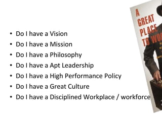 •   Do I have a Vision
•   Do I have a Mission
•   Do I have a Philosophy
•   Do I have a Apt Leadership
•   Do I have a High Performance Policy
•   Do I have a Great Culture
•   Do I have a Disciplined Workplace / workforce
 