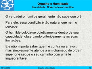 15/12/2010 Orgulho e Humildade 10
O verdadeiro humilde geralmente não sabe que o é.
Para ele, essa condição é tão natural que nem o
percebe.
O humilde coloca-se objetivamente dentro de sua
capacidade, observando criteriosamente as suas
limitações.
Ele não importa saber quem é contra ou a favor,
mas simplesmente atende a um chamado de ordem
superior e segue o seu caminho com uma fé
inquebrantável.
Orgulho e Humildade
Humildade: O Verdadeiro Humilde
 