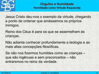 15/12/2010 Orgulho e Humildade 11
Jesus Cristo deu-nos o exemplo da virtude, chegando
a ponto de ordenar que amássemos os próprios
inimigos.
Reino dos Céus é para os que se assemelham às
crianças.
Não adianta conhecer profundamente a teologia e as
mais altas concepções filosóficas.
Se não nos fizermos humildes como as crianças –
que são ingênuas e sem preconceitos – não
entraremos no reino da verdade.
Orgulho e Humildade
Humildade como Virtude Esquecida
 