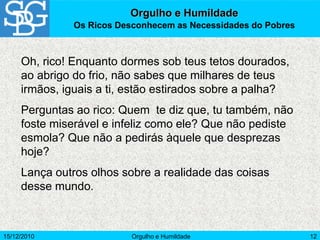 15/12/2010 Orgulho e Humildade 12
Oh, rico! Enquanto dormes sob teus tetos dourados,
ao abrigo do frio, não sabes que milhares de teus
irmãos, iguais a ti, estão estirados sobre a palha?
Perguntas ao rico: Quem te diz que, tu também, não
foste miserável e infeliz como ele? Que não pediste
esmola? Que não a pedirás àquele que desprezas
hoje?
Lança outros olhos sobre a realidade das coisas
desse mundo.
Orgulho e Humildade
Os Ricos Desconhecem as Necessidades do Pobres
 