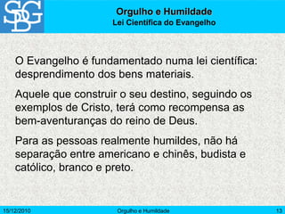 15/12/2010 Orgulho e Humildade 13
O Evangelho é fundamentado numa lei científica:
desprendimento dos bens materiais.
Aquele que construir o seu destino, seguindo os
exemplos de Cristo, terá como recompensa as
bem-aventuranças do reino de Deus.
Para as pessoas realmente humildes, não há
separação entre americano e chinês, budista e
católico, branco e preto.
Orgulho e Humildade
Lei Científica do Evangelho
 