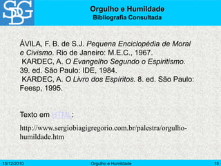 15/12/2010 Orgulho e Humildade 15
ÁVILA, F. B. de S.J. Pequena Enciclopédia de Moral
e Civismo. Rio de Janeiro: M.E.C., 1967.
KARDEC, A. O Evangelho Segundo o Espiritismo.
39. ed. São Paulo: IDE, 1984.
KARDEC, A. O Livro dos Espíritos. 8. ed. São Paulo:
Feesp, 1995.
Texto em HTML:
http://www.sergiobiagigregorio.com.br/palestra/orgulho-
humildade.htm
Orgulho e Humildade
Bibliografia Consultada
 