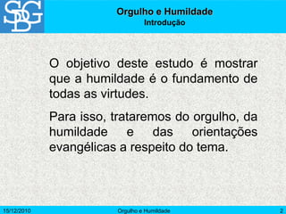 15/12/2010 Orgulho e Humildade 2
Orgulho e Humildade
Introdução
O objetivo deste estudo é mostrar
que a humildade é o fundamento de
todas as virtudes.
Para isso, trataremos do orgulho, da
humildade e das orientações
evangélicas a respeito do tema.
 
