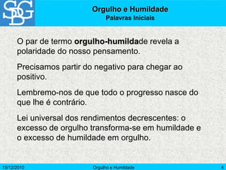 15/12/2010 Orgulho e Humildade 4
Orgulho e Humildade
Palavras Iniciais
O par de termo orgulho-humildade revela a
polaridade do nosso pensamento.
Precisamos partir do negativo para chegar ao
positivo.
Lembremo-nos de que todo o progresso nasce do
que lhe é contrário.
Lei universal dos rendimentos decrescentes: o
excesso de orgulho transforma-se em humildade e
o excesso de humildade em orgulho.
 