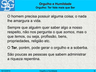 15/12/2010 Orgulho e Humildade 6
O homem precisa possuir alguma coisa; o nada
lhe amargura a vida.
Sempre que alguém quer saber algo a nosso
respeito, não nos pergunta o que somos, mas o
que temos, ou seja, profissão, bens,
propriedades, religião etc.
O Ter, porém, pode gerar o orgulho e a soberba.
São poucas as pessoas que sabem administrar
a riqueza repentina.
Orgulho e Humildade
Orgulho: Ter Vale mais que Ser
 