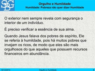 15/12/2010 Orgulho e Humildade 8
O exterior nem sempre revela com segurança o
interior de um indivíduo.
É preciso verificar a essência de sua alma.
Quando Jesus falava dos pobres de espírito, Ele
se referia à humildade, pois há muitos pobres que
invejam os ricos, de modo que eles são mais
orgulhosos do que aqueles que possuem recursos
financeiros em abundância.
Orgulho e Humildade
Humildade: Pobreza não quer dizer Humildade
 