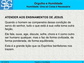 15/12/2010 Orgulho e Humildade 9
ATENDER AOS ENSINAMENTOS DE JESUS.
Quando o homem se compenetra dessa condição de
servo do senhor, tudo o que está à sua volta toma outra
feição.
Ele fala, ouve, age, discute, sofre, chora e ri como outro
ser humano qualquer, mas o faz de forma civilizada, de
forma ponderada, de forma equilibrada.
Esta é a grande lição que os Espíritos benfeitores nos
trazem.
Orgulho e Humildade
Humildade: Uma só Coisa é Necessária
 
