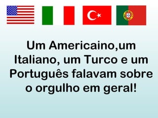 Um Americaino,um
Italiano, um Turco e um
Português falavam sobre
o orgulho em geral!
 