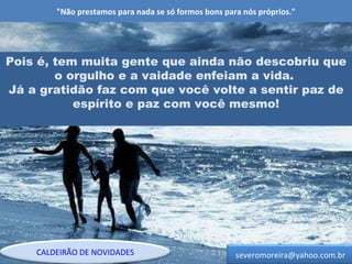 "Não prestamos para nada se só formos bons para nós próprios." Pois é, tem muita gente que ainda não descobriu que o orgulho e a vaidade enfeiam a vida.  Já a gratidão faz com que você volte a sentir paz de espírito e paz com você mesmo! [email_address] CALDEIRÃO DE NOVIDADES 