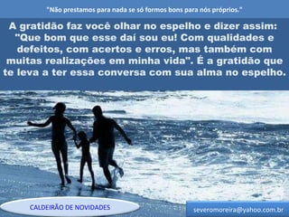 "Não prestamos para nada se só formos bons para nós próprios." A gratidão faz você olhar no espelho e dizer assim:  "Que bom que esse daí sou eu! Com qualidades e defeitos, com acertos e erros, mas também com muitas realizações em minha vida". É a gratidão que te leva a ter essa conversa com sua alma no espelho. [email_address] CALDEIRÃO DE NOVIDADES 