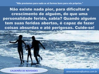 "Não prestamos para nada se só formos bons para nós próprios." Não existe nada pior, para dificultar o crescimento de alguém, do que uma personalidade ferida, sabia? Quando alguém tem suas feridas abertas, é capaz de fazer coisas absurdas e até perigosas. Cuide-se! [email_address] CALDEIRÃO DE NOVIDADES 