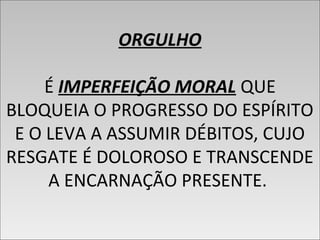 ORGULHO
É IMPERFEIÇÃO MORAL QUE
BLOQUEIA O PROGRESSO DO ESPÍRITO
E O LEVA A ASSUMIR DÉBITOS, CUJO
RESGATE É DOLOROSO E TRANSCENDE
A ENCARNAÇÃO PRESENTE.
ORGULHO
É IMPERFEIÇÃO MORAL QUE
BLOQUEIA O PROGRESSO DO ESPÍRITO
E O LEVA A ASSUMIR DÉBITOS, CUJO
RESGATE É DOLOROSO E TRANSCENDE
A ENCARNAÇÃO PRESENTE.
 