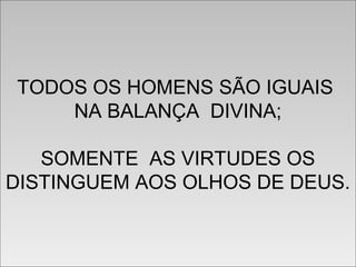 TODOS OS HOMENS SÃO IGUAIS
NA BALANÇA DIVINA;
SOMENTE AS VIRTUDES OS
DISTINGUEM AOS OLHOS DE DEUS.
TODOS OS HOMENS SÃO IGUAIS
NA BALANÇA DIVINA;
SOMENTE AS VIRTUDES OS
DISTINGUEM AOS OLHOS DE DEUS.
 