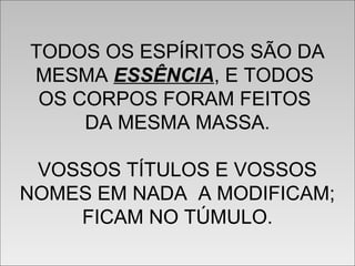 TODOS OS ESPÍRITOS SÃO DA
MESMA ESSÊNCIA, E TODOS
OS CORPOS FORAM FEITOS
DA MESMA MASSA.
VOSSOS TÍTULOS E VOSSOS
NOMES EM NADA A MODIFICAM;
FICAM NO TÚMULO.
TODOS OS ESPÍRITOS SÃO DA
MESMA ESSÊNCIA, E TODOS
OS CORPOS FORAM FEITOS
DA MESMA MASSA.
VOSSOS TÍTULOS E VOSSOS
NOMES EM NADA A MODIFICAM;
FICAM NO TÚMULO.
 