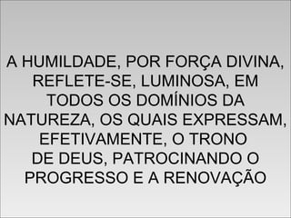 A HUMILDADE, POR FORÇA DIVINA,
REFLETE-SE, LUMINOSA, EM
TODOS OS DOMÍNIOS DA
NATUREZA, OS QUAIS EXPRESSAM,
EFETIVAMENTE, O TRONO
DE DEUS, PATROCINANDO O
PROGRESSO E A RENOVAÇÃO
A HUMILDADE, POR FORÇA DIVINA,
REFLETE-SE, LUMINOSA, EM
TODOS OS DOMÍNIOS DA
NATUREZA, OS QUAIS EXPRESSAM,
EFETIVAMENTE, O TRONO
DE DEUS, PATROCINANDO O
PROGRESSO E A RENOVAÇÃO
 