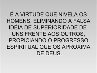 É A VIRTUDE QUE NIVELA OS
HOMENS, ELIMINANDO A FALSA
IDÉIA DE SUPERIORIDADE DE
UNS FRENTE AOS OUTROS,
PROPICIANDO O PROGRESSO
ESPIRITUAL QUE OS APROXIMA
DE DEUS.
É A VIRTUDE QUE NIVELA OS
HOMENS, ELIMINANDO A FALSA
IDÉIA DE SUPERIORIDADE DE
UNS FRENTE AOS OUTROS,
PROPICIANDO O PROGRESSO
ESPIRITUAL QUE OS APROXIMA
DE DEUS.
 