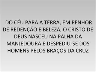 DO CÉU PARA A TERRA, EM PENHOR
DE REDENÇÃO E BELEZA, O CRISTO DE
DEUS NASCEU NA PALHA DA
MANJEDOURA E DESPEDIU-SE DOS
HOMENS PELOS BRAÇOS DA CRUZ
DO CÉU PARA A TERRA, EM PENHOR
DE REDENÇÃO E BELEZA, O CRISTO DE
DEUS NASCEU NA PALHA DA
MANJEDOURA E DESPEDIU-SE DOS
HOMENS PELOS BRAÇOS DA CRUZ
 