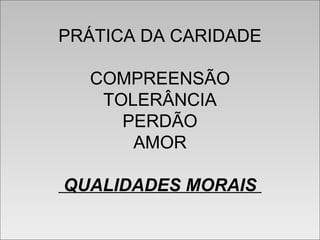 PRÁTICA DA CARIDADE
COMPREENSÃO
TOLERÂNCIA
PERDÃO
AMOR
QUALIDADES MORAIS
PRÁTICA DA CARIDADE
COMPREENSÃO
TOLERÂNCIA
PERDÃO
AMOR
QUALIDADES MORAIS
 