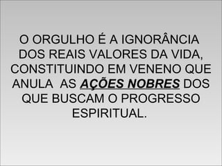O ORGULHO É A IGNORÂNCIA
DOS REAIS VALORES DA VIDA,
CONSTITUINDO EM VENENO QUE
ANULA AS AÇÕES NOBRES DOS
QUE BUSCAM O PROGRESSO
ESPIRITUAL.
O ORGULHO É A IGNORÂNCIA
DOS REAIS VALORES DA VIDA,
CONSTITUINDO EM VENENO QUE
ANULA AS AÇÕES NOBRES DOS
QUE BUSCAM O PROGRESSO
ESPIRITUAL.
 