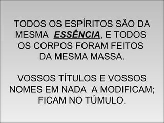 TODOS OS ESPÍRITOS SÃO DA
MESMA ESSÊNCIA, E TODOS
OS CORPOS FORAM FEITOS
DA MESMA MASSA.
VOSSOS TÍTULOS E VOSSOS
NOMES EM NADA A MODIFICAM;
FICAM NO TÚMULO.
TODOS OS ESPÍRITOS SÃO DA
MESMA ESSÊNCIA, E TODOS
OS CORPOS FORAM FEITOS
DA MESMA MASSA.
VOSSOS TÍTULOS E VOSSOS
NOMES EM NADA A MODIFICAM;
FICAM NO TÚMULO.
 