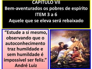CAPÍTULO VII
Bem-aventurados os pobres de espírito
ITEM 3 a 6
Aquele que se eleva será rebaixado
“Estude a si mesmo,
observando que o
autoconhecimento
traz humildade e
sem humildade é
impossível ser feliz.”
André Luiz
 