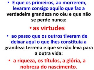 • E que os primeiros, ao morrerem,
levaram consigo aquilo que faz a
verdadeira grandeza no céu e que não
se perde nunca:
•as virtudes
• ao passo que os outros tiveram de
deixar aqui o que lhes constituía a
grandeza terrena e que se não leva para
a outra vida:
• a riqueza, os títulos, a glória, a
nobreza do nascimento.
 